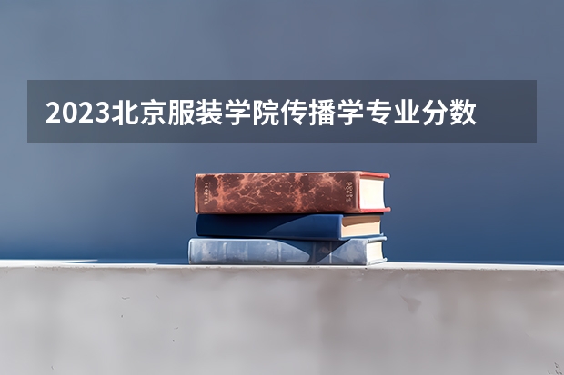 2023北京服装学院传播学专业分数线是多少（专业历年分数线总汇）