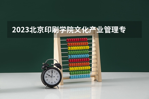 2023北京印刷学院文化产业管理专业分数线是多少（专业历年分数线总汇）
