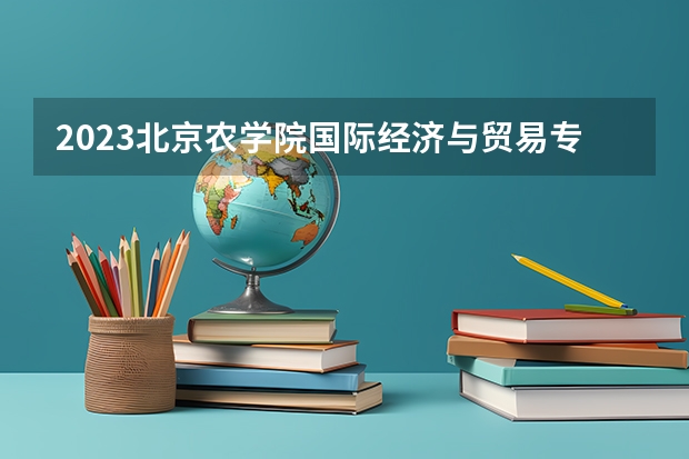 2023北京农学院国际经济与贸易专业分数线是多少（专业历年分数线总汇）