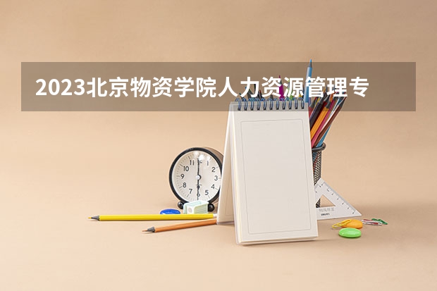 2023北京物资学院人力资源管理专业分数线是多少（专业历年分数线总汇）