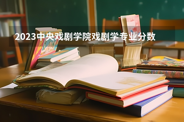2023中央戏剧学院戏剧学专业分数线是多少（专业历年分数线总汇）