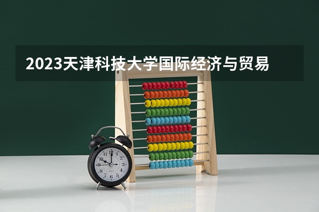 2023天津科技大学国际经济与贸易专业分数线是多少（专业历年分数线总汇）