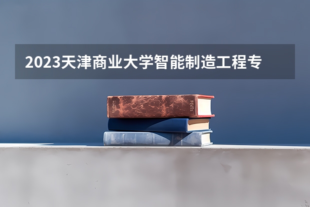 2023天津商业大学智能制造工程专业分数线是多少（专业历年分数线总汇）