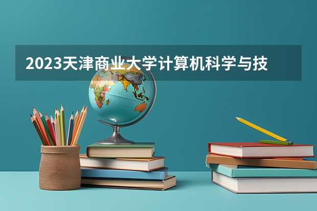 2023天津商业大学计算机科学与技术专业分数线是多少（专业历年分数线总汇）