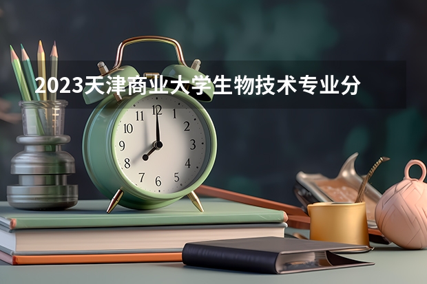 2023天津商业大学生物技术专业分数线是多少（专业历年分数线总汇）