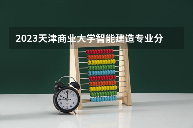 2023天津商业大学智能建造专业分数线是多少（专业历年分数线总汇）