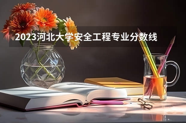 2023河北大学安全工程专业分数线是多少（专业历年分数线总汇）
