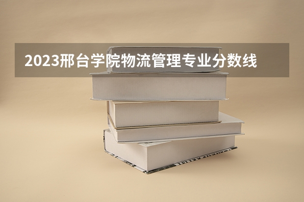 2023邢台学院物流管理专业分数线是多少（专业历年分数线总汇）