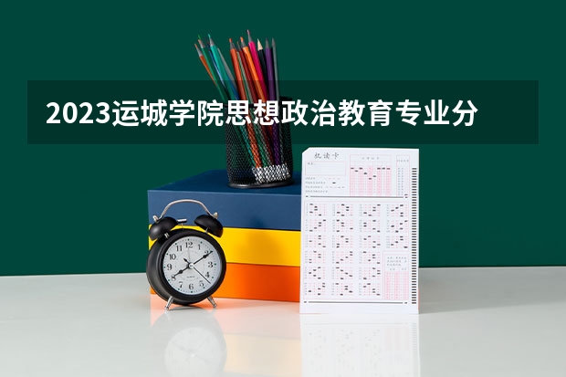 2023运城学院思想政治教育专业分数线是多少（专业历年分数线总汇）