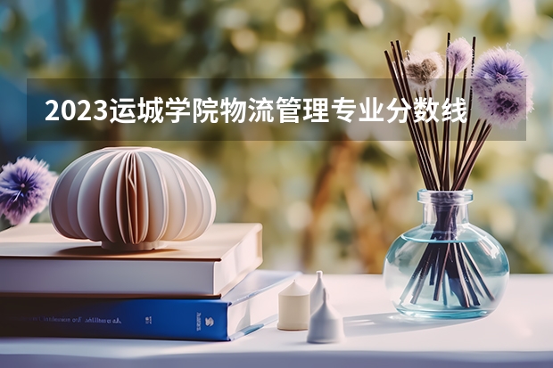 2023运城学院物流管理专业分数线是多少（专业历年分数线总汇）