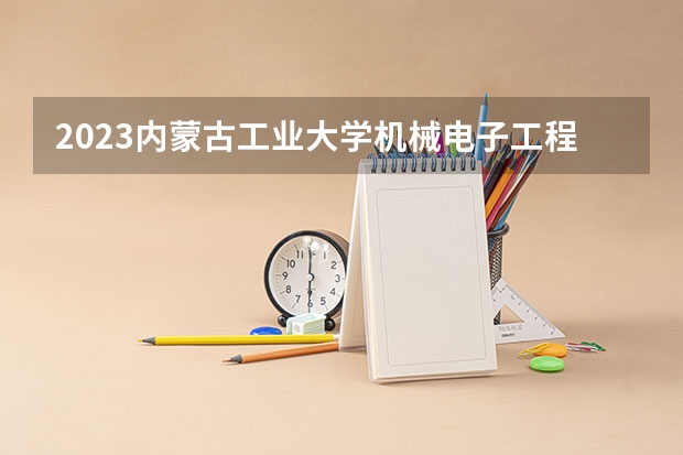 2023内蒙古工业大学机械电子工程专业分数线是多少（专业历年分数线总汇）