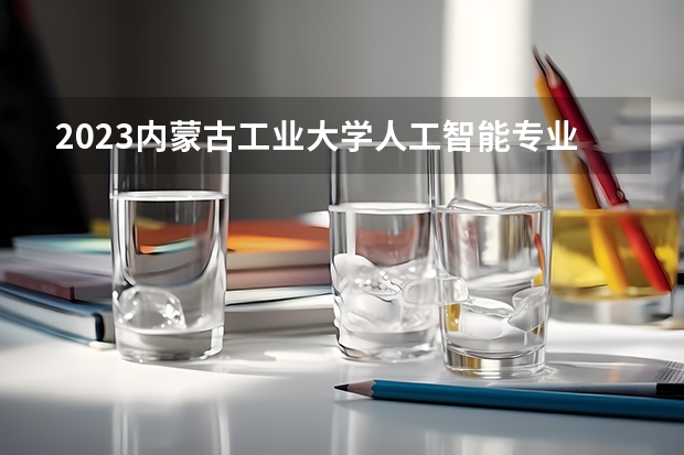 2023内蒙古工业大学人工智能专业分数线是多少（专业历年分数线总汇）