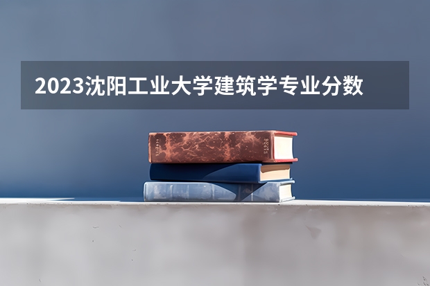 2023沈阳工业大学建筑学专业分数线是多少（专业历年分数线总汇）