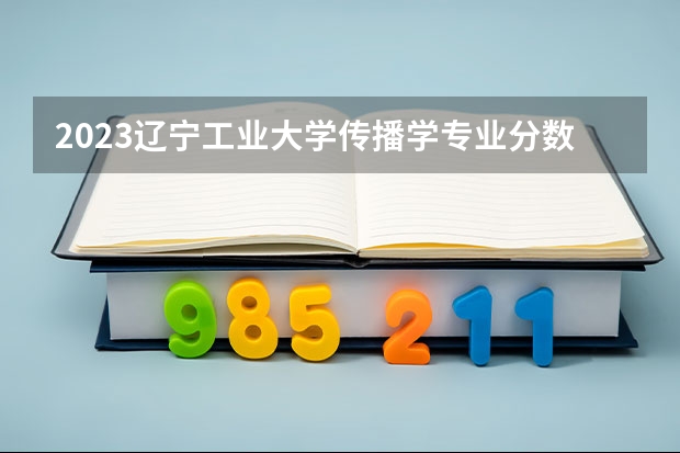 2023辽宁工业大学传播学专业分数线是多少（专业历年分数线总汇）