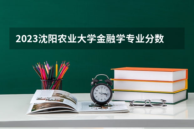 2023沈阳农业大学金融学专业分数线是多少（专业历年分数线总汇）