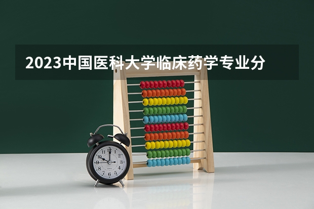2023中国医科大学临床药学专业分数线是多少（专业历年分数线总汇）