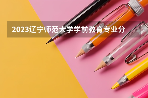 2023辽宁师范大学学前教育专业分数线是多少（专业历年分数线总汇）