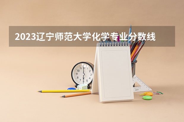 2023辽宁师范大学化学专业分数线是多少（专业历年分数线总汇）