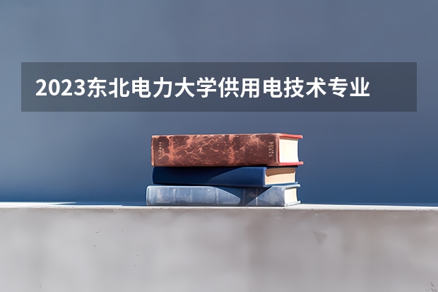 2023东北电力大学供用电技术专业分数线是多少（专业历年分数线总汇）