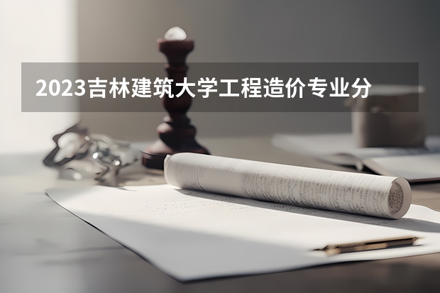 2023吉林建筑大学工程造价专业分数线是多少（专业历年分数线总汇）