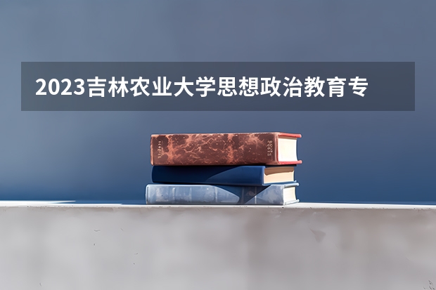2023吉林农业大学思想政治教育专业分数线是多少（专业历年分数线总汇）