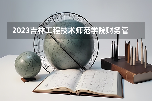 2023吉林工程技术师范学院财务管理专业分数线是多少（专业历年分数线总汇）