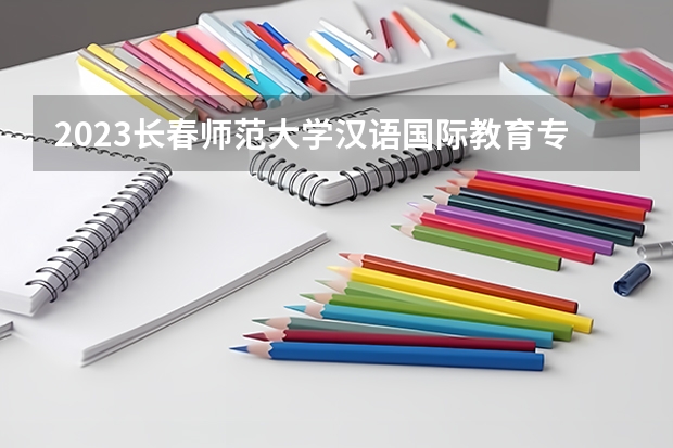2023长春师范大学汉语国际教育专业分数线是多少（专业历年分数线总汇）