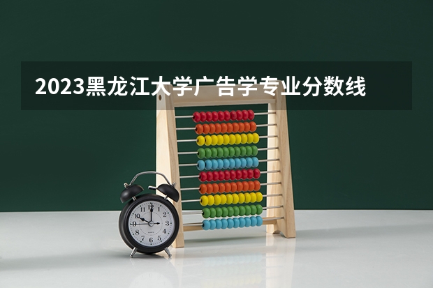 2023黑龙江大学广告学专业分数线是多少（专业历年分数线总汇）