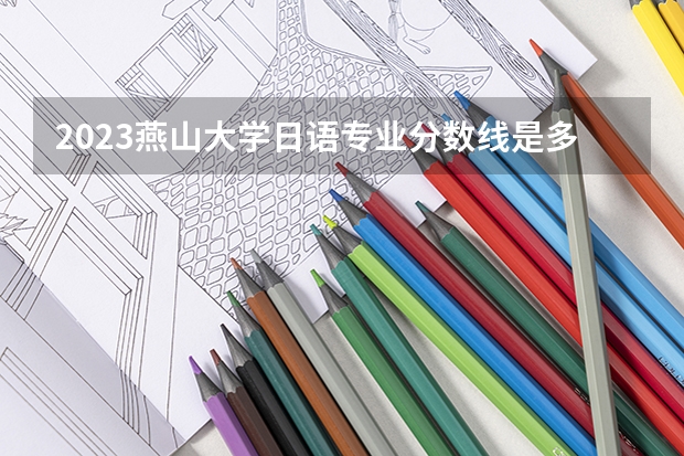 2023燕山大学日语专业分数线是多少（专业历年分数线总汇）