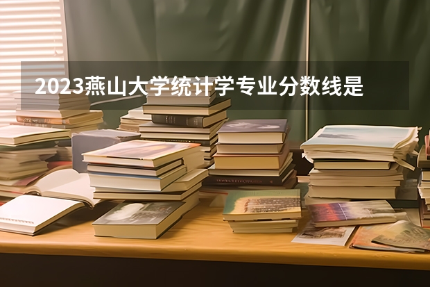 2023燕山大学统计学专业分数线是多少（专业历年分数线总汇）