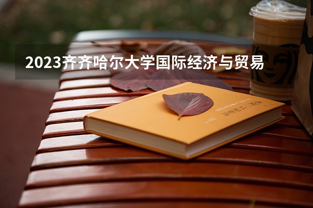 2023齐齐哈尔大学国际经济与贸易专业分数线是多少（专业历年分数线总汇）
