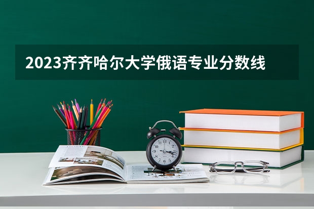 2023齐齐哈尔大学俄语专业分数线是多少（专业历年分数线总汇）