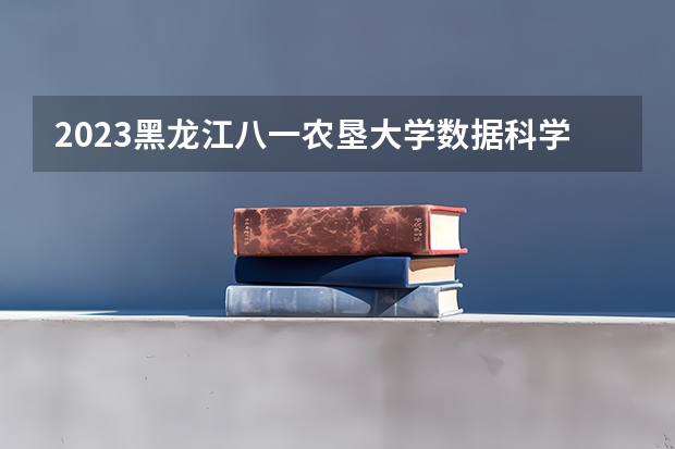 2023黑龙江八一农垦大学数据科学与大数据技术专业分数线是多少（专业历年分数线总汇）