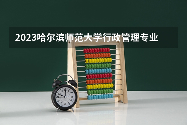 2023哈尔滨师范大学行政管理专业分数线是多少（专业历年分数线总汇）