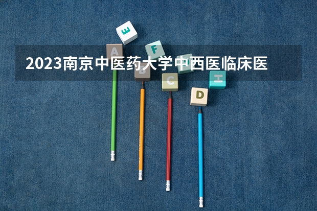 2023南京中医药大学中西医临床医学专业分数线是多少（专业历年分数线总汇）