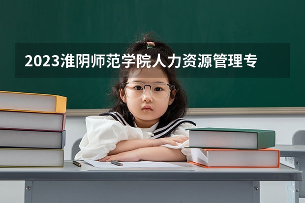 2023淮阴师范学院人力资源管理专业分数线是多少（专业历年分数线总汇）