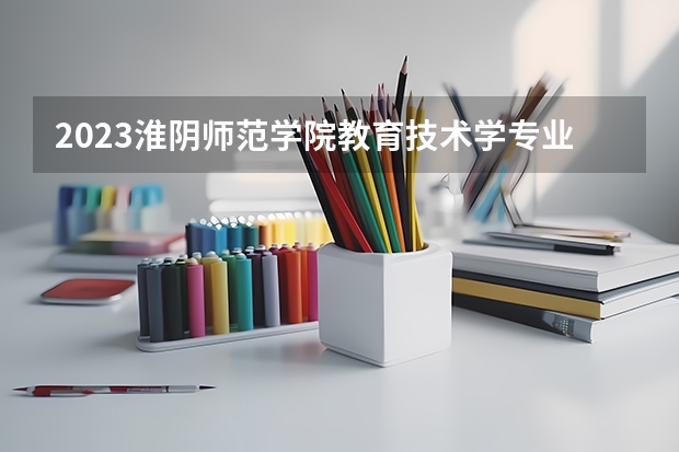 2023淮阴师范学院教育技术学专业分数线是多少（专业历年分数线总汇）