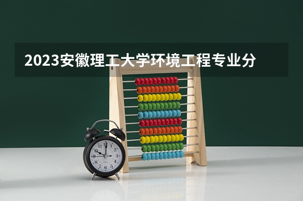 2023安徽理工大学环境工程专业分数线是多少（专业历年分数线总汇）