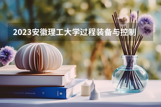 2023安徽理工大学过程装备与控制工程专业分数线是多少（专业历年分数线总汇）