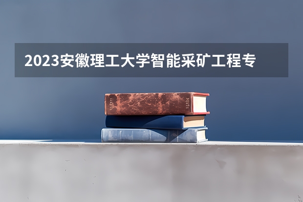 2023安徽理工大学智能采矿工程专业分数线是多少（专业历年分数线总汇）