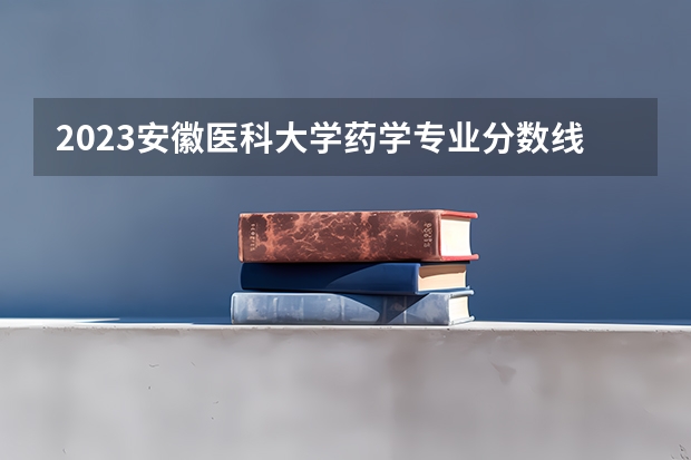 2023安徽医科大学药学专业分数线是多少（专业历年分数线总汇）