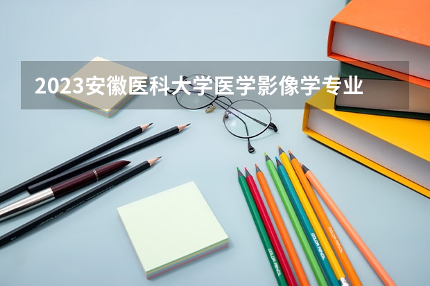 2023安徽医科大学医学影像学专业分数线是多少（专业历年分数线总汇）
