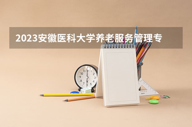 2023安徽医科大学养老服务管理专业分数线是多少（专业历年分数线总汇）