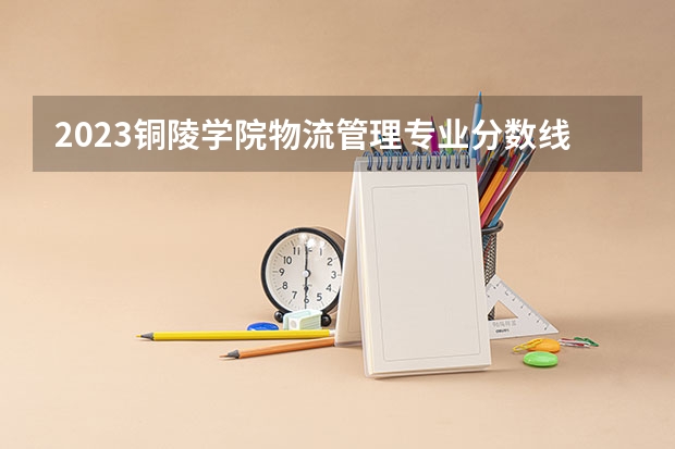 2023铜陵学院物流管理专业分数线是多少（专业历年分数线总汇）