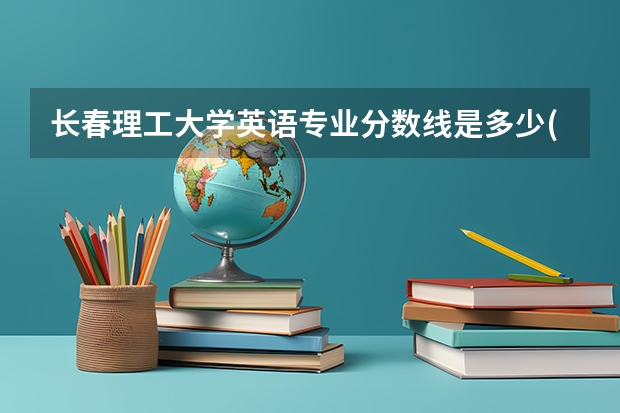 长春理工大学英语专业分数线是多少(近三年分数线一览)