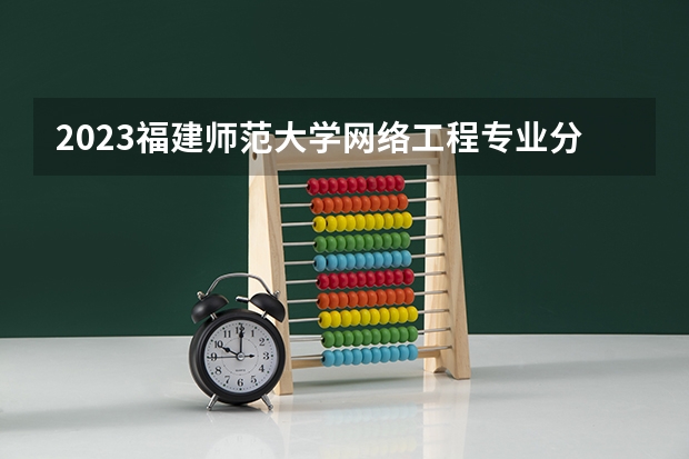 2023福建师范大学网络工程专业分数线是多少（专业历年分数线总汇）
