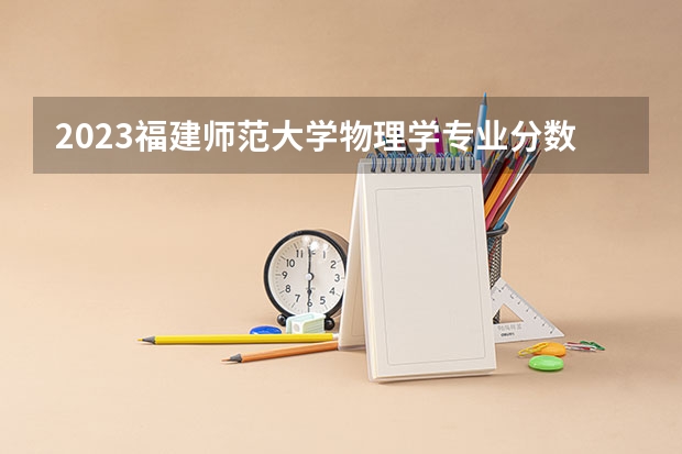 2023福建师范大学物理学专业分数线是多少（专业历年分数线总汇）