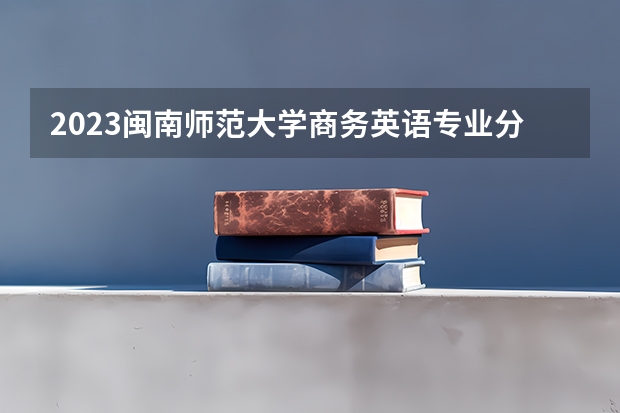 2023闽南师范大学商务英语专业分数线是多少（专业历年分数线总汇）