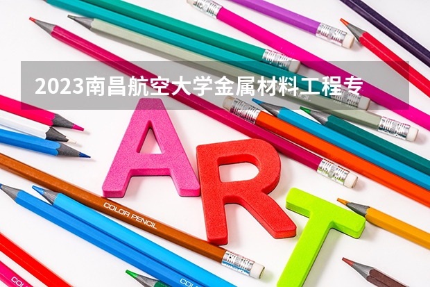 2023南昌航空大学金属材料工程专业分数线是多少（专业历年分数线总汇）