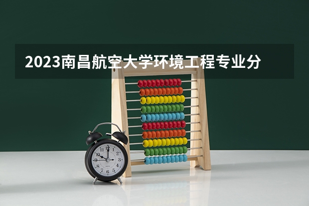 2023南昌航空大学环境工程专业分数线是多少（专业历年分数线总汇）